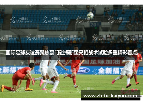 国际足球友谊赛聚焦豪门碰撞新星亮相战术试验多重精彩看点 国际足球友谊赛聚焦豪门碰撞新星亮相战术试验多重精彩看点