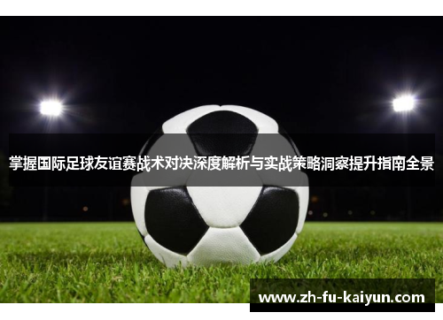 掌握国际足球友谊赛战术对决深度解析与实战策略洞察提升指南全景 掌握国际足球友谊赛战术对决深度解析与实战策略洞察提升指南全景