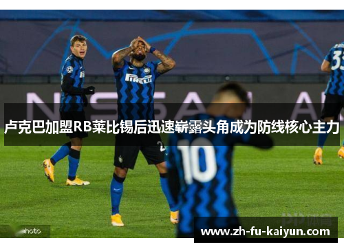 卢克巴加盟RB莱比锡后迅速崭露头角成为防线核心主力 卢克巴加盟RB莱比锡后迅速崭露头角成为防线核心主力